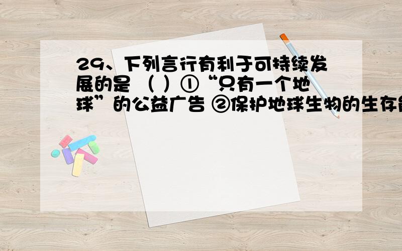 29、下列言行有利于可持续发展的是 （ ）①“只有一个地球”的公益广告 ②保护地球生物的生存能力和多样性③“盛世滋丁,永不加赋” ④提倡塑料袋购物A．①② B．②③ C．③④ D．②④4