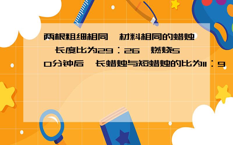 两根粗细相同、材料相同的蜡烛,长度比为29：26,燃烧50分钟后,长蜡烛与短蜡烛的比为11：9,那么较长的那根蜡烛还能燃烧多少分钟?22、66｛可能都错了｝ 就是这样~