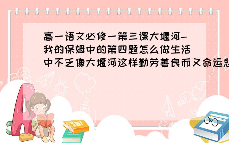 高一语文必修一第三课大堰河-我的保姆中的第四题怎么做生活中不乏像大堰河这样勤劳善良而又命运悲苦的社会底层劳动者.请你去观察生活,收集有关素材,写成一首诗或一篇短文