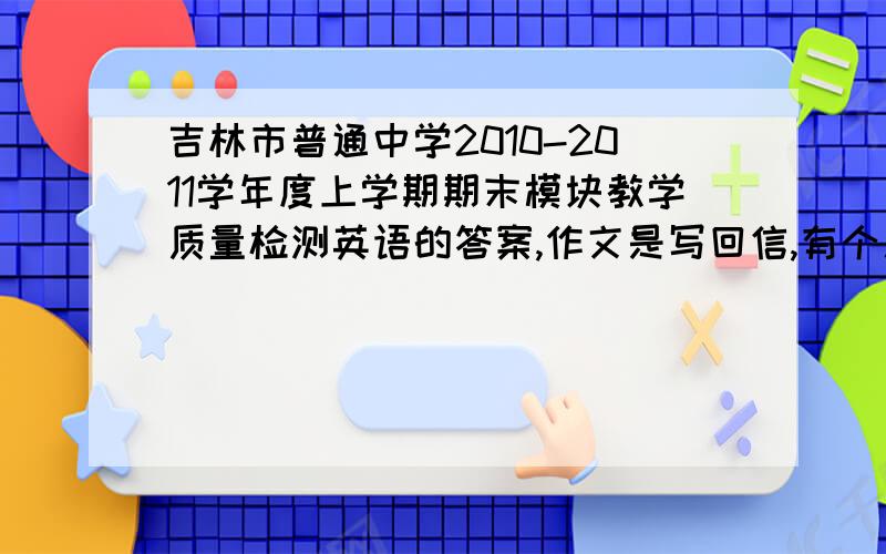 吉林市普通中学2010-2011学年度上学期期末模块教学质量检测英语的答案,作文是写回信,有个人叫李华.已经考完了,想对对答案,要从31题开始到阅读结束,比较着急,