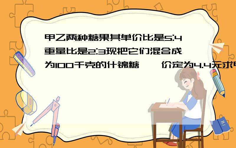 甲乙两种糖果其单价比是5:4重量比是2:3现把它们混合成为100千克的什锦糖,単价定为4.4元求甲乙两种糖各几元