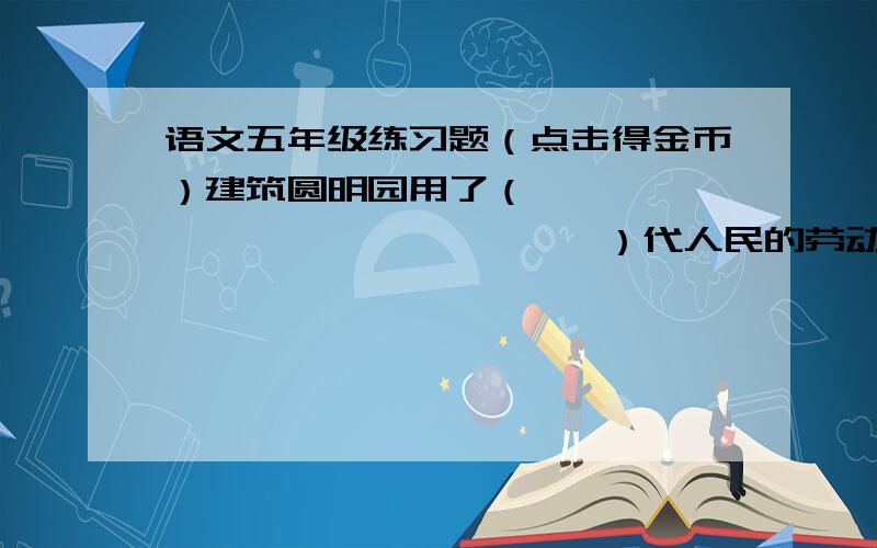 语文五年级练习题（点击得金币）建筑圆明园用了（                          ）代人民的劳动,他像（                       ）那么大,由（                           ）造成,造给（                             ）.下