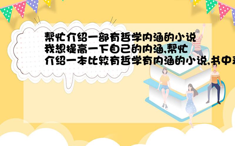 帮忙介绍一部有哲学内涵的小说我想提高一下自己的内涵,帮忙介绍一本比较有哲学有内涵的小说,书中表达的最好的现实比较接近,要积极向上的,读后感触比较深的,有助于提高自身素质的,言