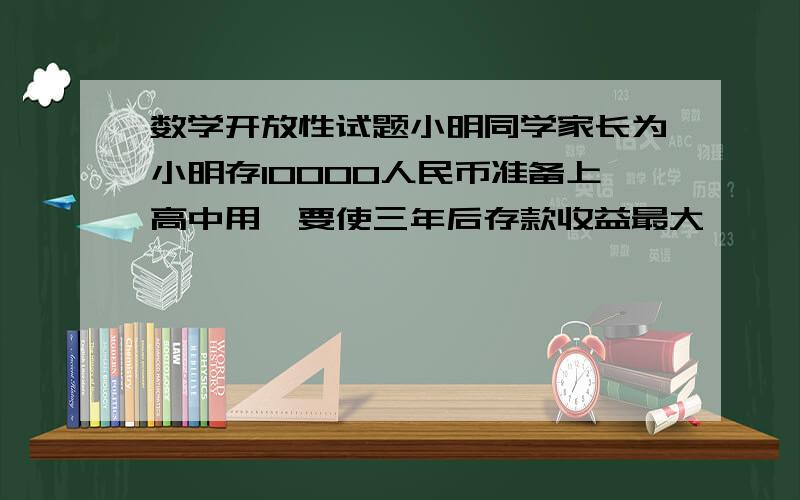 数学开放性试题小明同学家长为小明存10000人民币准备上高中用,要使三年后存款收益最大,