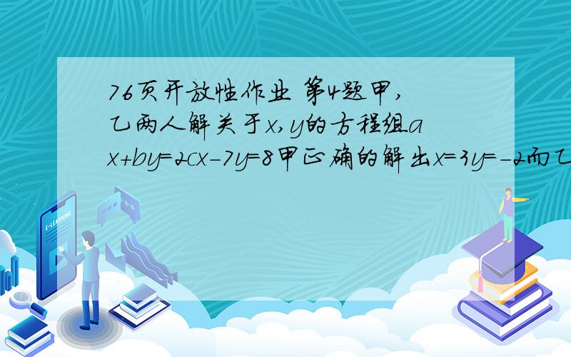 76页开放性作业 第4题甲,乙两人解关于x,y的方程组ax+by=2cx-7y=8甲正确的解出x=3y=-2而乙把c抄错了,结果得x=-2y=2求a,b,c的值.