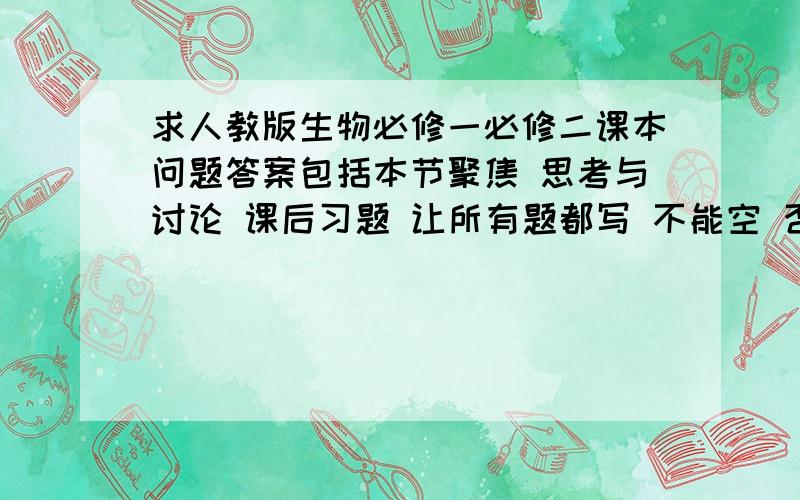 求人教版生物必修一必修二课本问题答案包括本节聚焦 思考与讨论 课后习题 让所有题都写 不能空 否则要抄书啊