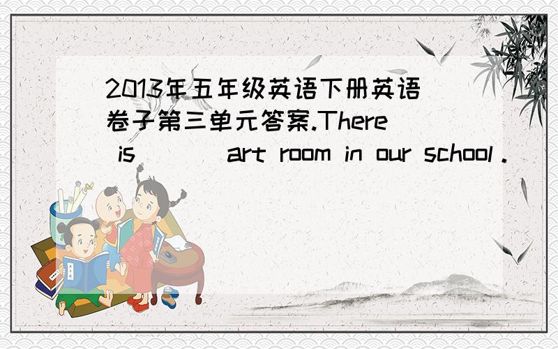 2013年五年级英语下册英语卷子第三单元答案.There is （ ） art room in our school。