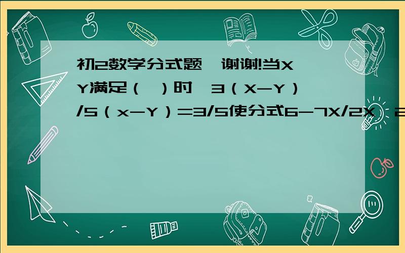 初2数学分式题,谢谢!当X,Y满足（ ）时,3（X-Y）/5（x-Y）=3/5使分式6-7X/2X^2+5的值是负数的X的取值范围是（ ）若整数M使6/1+M为正整数,则M的值是（ ）若X/3=Y/4=Z/7,则3X+Y+Z/Y的值是（ ）A0 B1 C3 D5已知X