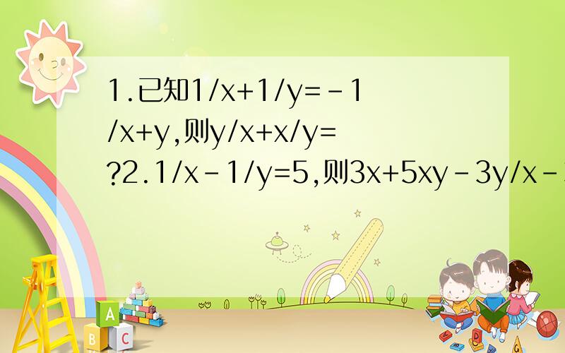 1.已知1/x+1/y=-1/x+y,则y/x+x/y=?2.1/x-1/y=5,则3x+5xy-3y/x-3xy-y=?3.ab=1,则1/a^2-1+1/b^2-1的值为