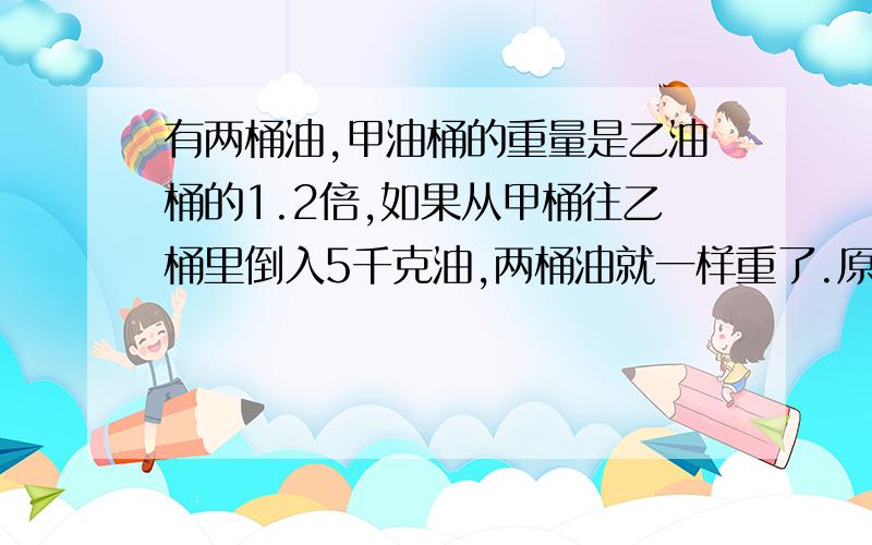 有两桶油,甲油桶的重量是乙油桶的1.2倍,如果从甲桶往乙桶里倒入5千克油,两桶油就一样重了.原来两桶油各有多少千克?要方程解