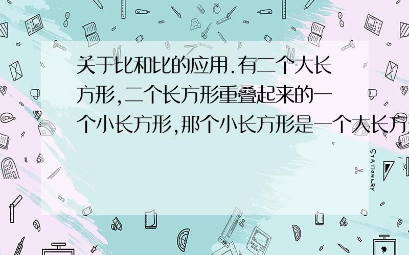 关于比和比的应用.有二个大长方形,二个长方形重叠起来的一个小长方形,那个小长方形是一个大长方形的四分之一,是另一个的六分之一,请问这两个大长方形的面积比是多少?（答案是最简比