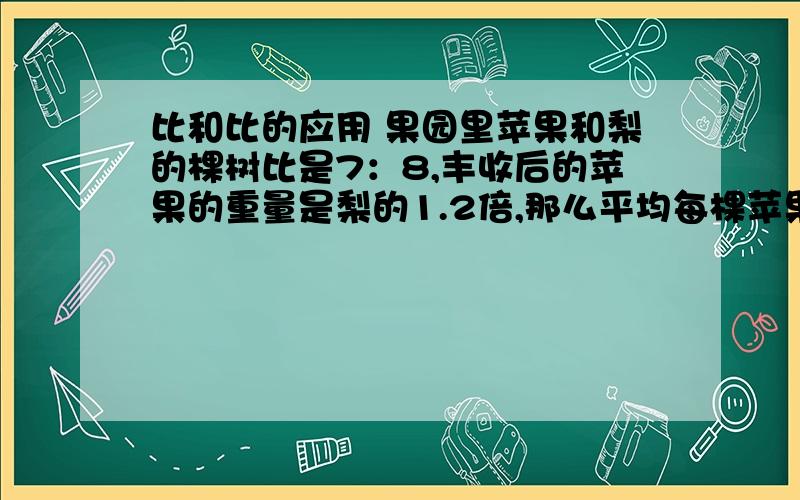 比和比的应用 果园里苹果和梨的棵树比是7：8,丰收后的苹果的重量是梨的1.2倍,那么平均每棵苹果树和梨树的产量比是多少?