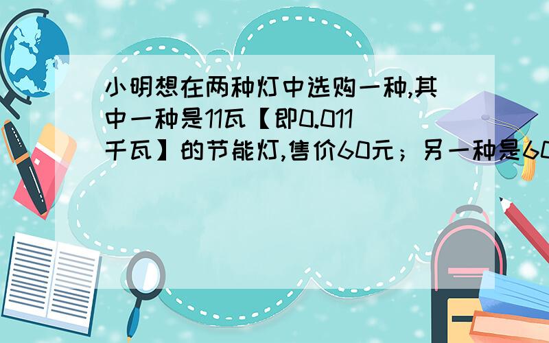 小明想在两种灯中选购一种,其中一种是11瓦【即0.011千瓦】的节能灯,售价60元；另一种是60瓦【即0.06千瓦】的白炽灯,售价3元.两种灯的照明效果一样,使用寿命也相同【假设都是3000小时】.如