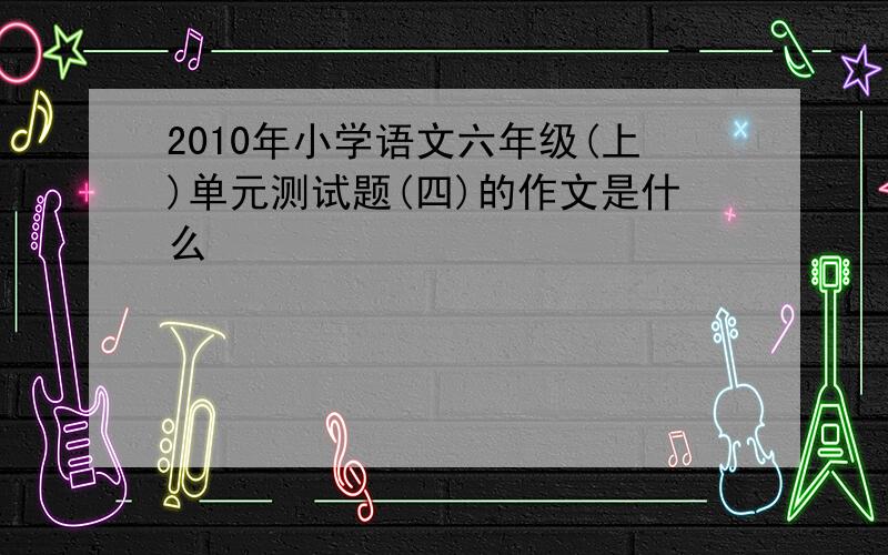 2010年小学语文六年级(上)单元测试题(四)的作文是什么