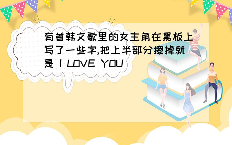 有首韩文歌里的女主角在黑板上写了一些字,把上半部分擦掉就是 I LOVE YOU