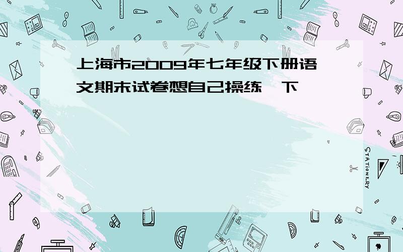 上海市2009年七年级下册语文期末试卷想自己操练一下