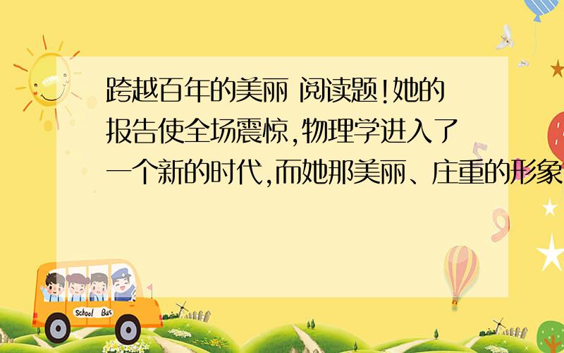 跨越百年的美丽 阅读题!她的报告使全场震惊,物理学进入了一个新的时代,而她那美丽、庄重的形象也就从此定格在历史上,定格在每个人的心中