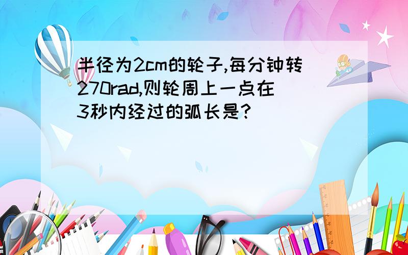 半径为2cm的轮子,每分钟转270rad,则轮周上一点在3秒内经过的弧长是?