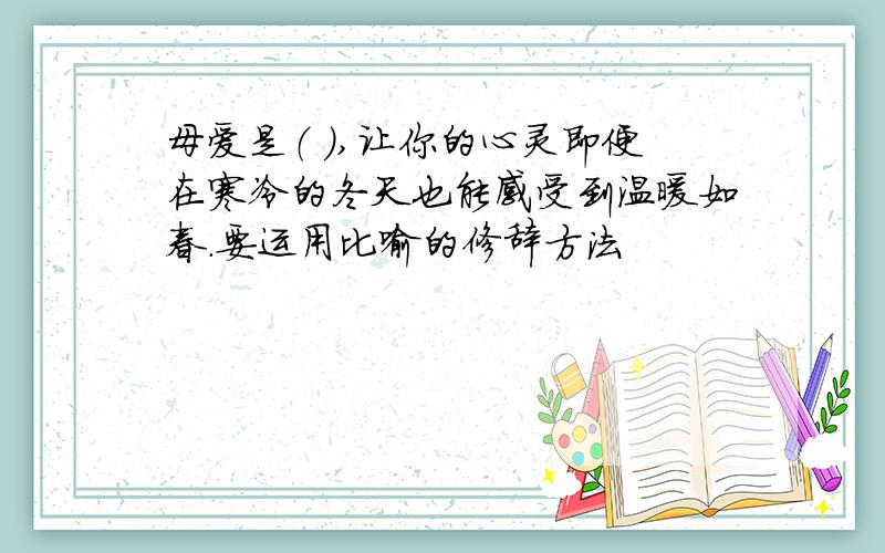 母爱是（ ）,让你的心灵即便在寒冷的冬天也能感受到温暖如春.要运用比喻的修辞方法