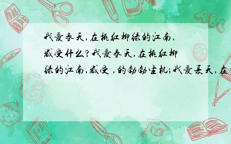 我爱春天,在桃红柳绿的江南,感受什么?我爱春天,在桃红柳绿的江南,感受 ,的勃勃生机；我爱夏天,在碧波荡漾的荷塘,享受 ,的无线乐趣；我爱秋天,在漫天红叶的枫林,体味 ,的几许诗意,我爱冬