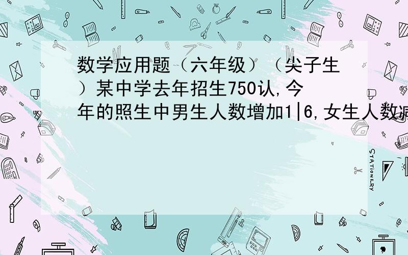 数学应用题（六年级）（尖子生）某中学去年招生750认,今年的照生中男生人数增加1|6,女生人数减少1|5.今年共招生710人,今年的招生人数中男生和女生各多少人?