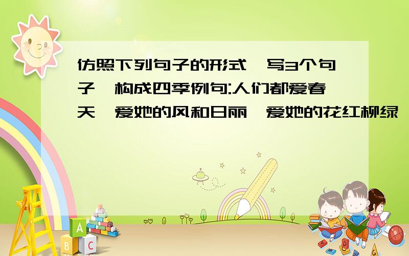 仿照下列句子的形式,写3个句子,构成四季例句:人们都爱春天,爱她的风和日丽,爱她的花红柳绿,爱她的雨润万物:人们都爱夏天,爱她的-----------------------------------:人们都爱秋天,爱她---------------