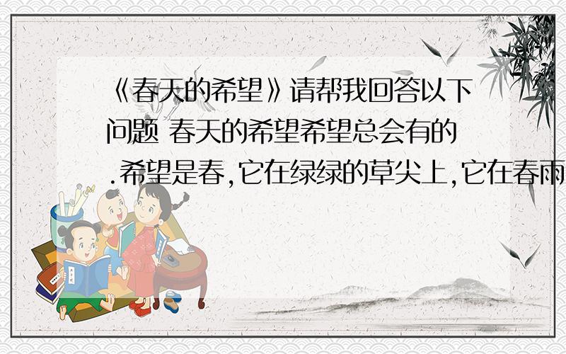 《春天的希望》请帮我回答以下问题 春天的希望希望总会有的.希望是春,它在绿绿的草尖上,它在春雨的沙沙中,它是新生的；希望是夏,它在夏夜的星斗外,它在知了的长鸣中,它是活泼的；希