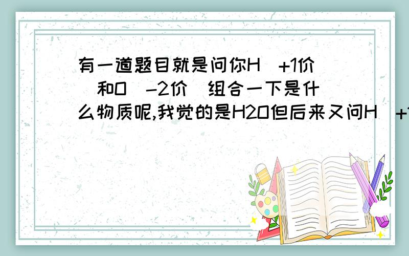 有一道题目就是问你H（+1价）和O（-2价）组合一下是什么物质呢,我觉的是H2O但后来又问H（+1价）和OH(-1价)组合一下是什么物质,网上说就是H2O.所以我想问下以上两问的答案到底是什么,为什么