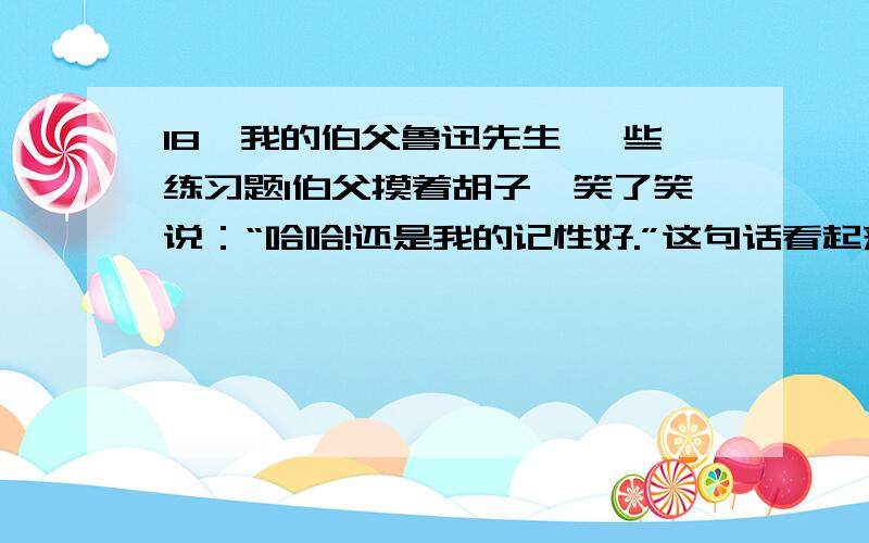 18、我的伯父鲁迅先生 一些练习题1伯父摸着胡子,笑了笑说：“哈哈!还是我的记性好.”这句话看起来是伯父在说自己的记性好,实际上_____________________________2“你想,四周黑洞洞的,还不容易碰