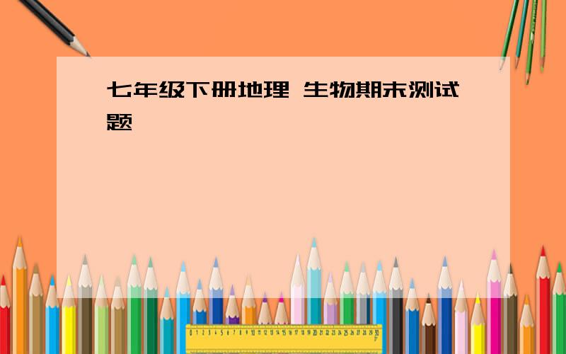 七年级下册地理 生物期末测试题