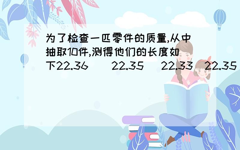 为了检查一匹零件的质量,从中抽取10件,测得他们的长度如下22.36    22.35   22.33  22.35  22.3722.34    22.38   22.36  22.32  22.351:这个问题中的总体,个体,样本,样本质量个指什么?2：估计这批零件的平均