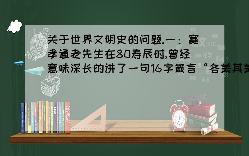 关于世界文明史的问题.一：赛孝通老先生在80寿辰时,曾经意味深长的讲了一句16字箴言“各美其美,美人之美,美美与共,天下大同.”结合世界文明史内容以及中国传统文化和当前国际形势谈谈