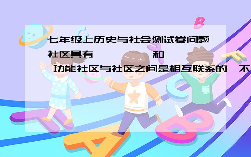 七年级上历史与社会测试卷问题社区具有  、  、  和  功能社区与社区之间是相互联系的,不同区域之间的联系,不仅限于物产方面,还包括  、  、  、  、  等几个方面例举地图的种类：陆地可