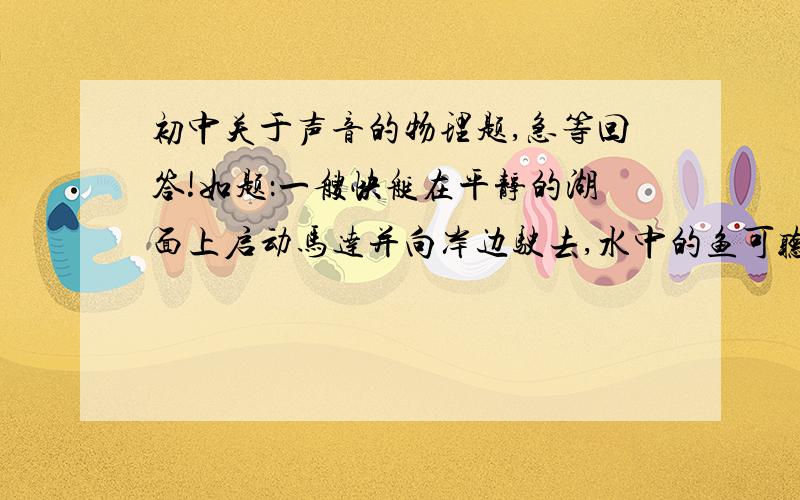 初中关于声音的物理题,急等回答!如题：一艘快艇在平静的湖面上启动马达并向岸边驶去,水中的鱼可听到马达声,岸边飞行的鸟和行走的人也可以听到马达声,若三者距快艇的距离相同,则下列