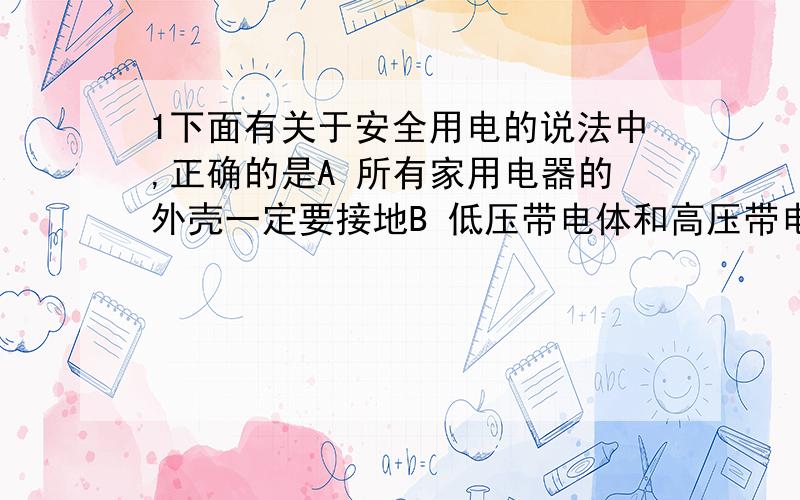 1下面有关于安全用电的说法中,正确的是A 所有家用电器的外壳一定要接地B 低压带电体和高压带电体都可以接近,但不能接触C电灯的开关 应该接在火线和电灯之间D 接大功率用电器的插座,只