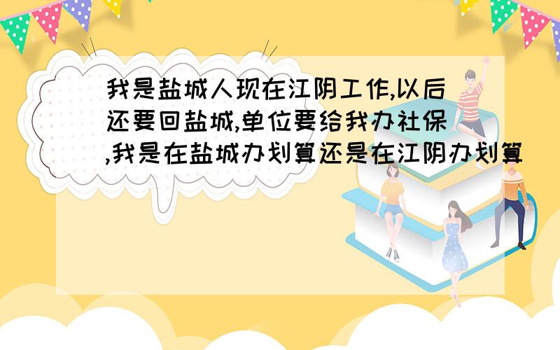 我是盐城人现在江阴工作,以后还要回盐城,单位要给我办社保,我是在盐城办划算还是在江阴办划算