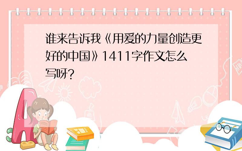 谁来告诉我《用爰的力量创造更好的中国》1411字作文怎么写呀?