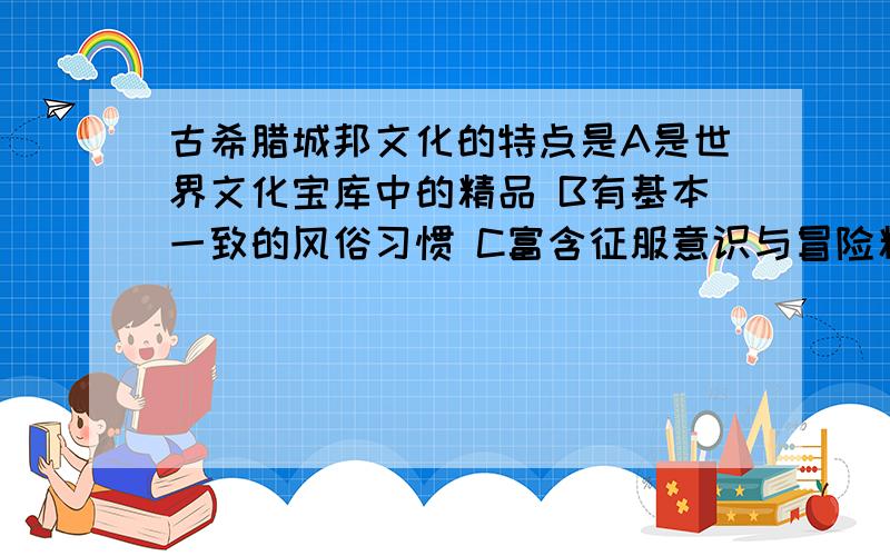 古希腊城邦文化的特点是A是世界文化宝库中的精品 B有基本一致的风俗习惯 C富含征服意识与冒险精神 D富含民主意识和科学精神