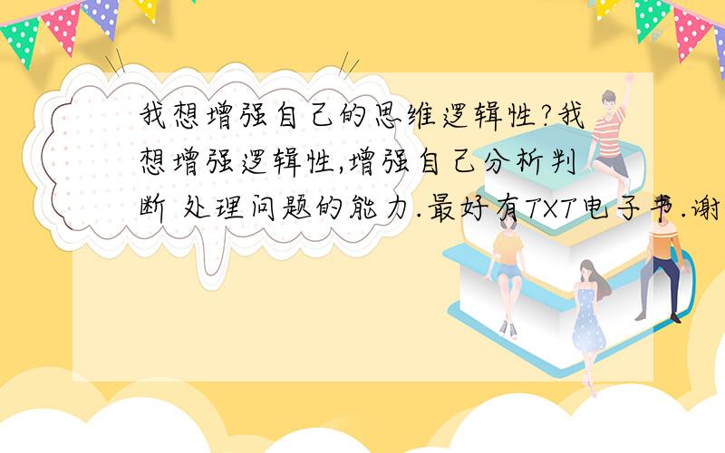 我想增强自己的思维逻辑性?我想增强逻辑性,增强自己分析判断 处理问题的能力.最好有TXT电子书.谢谢~、】