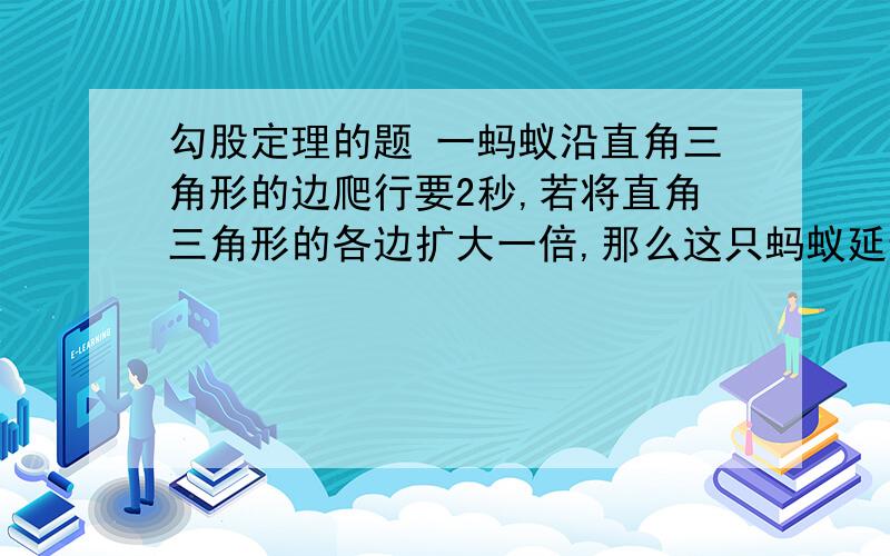 勾股定理的题 一蚂蚁沿直角三角形的边爬行要2秒,若将直角三角形的各边扩大一倍,那么这只蚂蚁延边爬行一补充：周需要多少秒