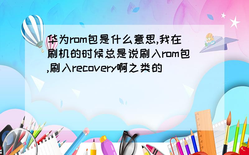 华为rom包是什么意思,我在刷机的时候总是说刷入rom包,刷入recovery啊之类的