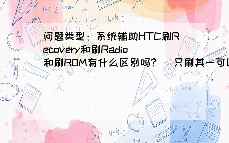 问题类型：系统辅助HTC刷Recovery和刷Radio和刷ROM有什么区别吗?   只刷其一可以么 ?  就刷其中一个有什么坏处吗?