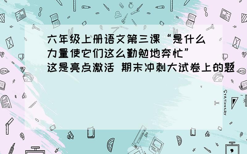 六年级上册语文第三课“是什么力量使它们这么勤勉地奔忙”（这是亮点激活 期末冲刺大试卷上的题）快!就是第七自然段最后一句!