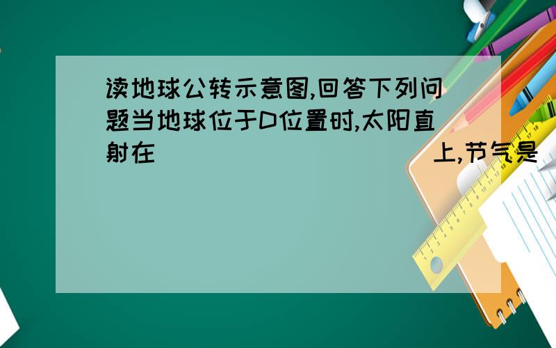 读地球公转示意图,回答下列问题当地球位于D位置时,太阳直射在（                 ）上,节气是（               ）