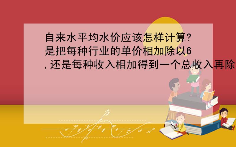 自来水平均水价应该怎样计算?是把每种行业的单价相加除以6,还是每种收入相加得到一个总收入再除以总吨数?还是有其他计算方法?