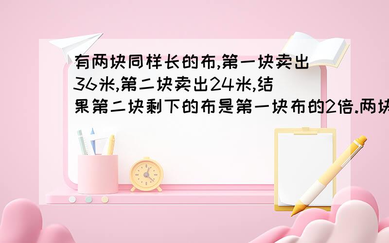 有两块同样长的布,第一块卖出36米,第二块卖出24米,结果第二块剩下的布是第一块布的2倍.两块布原来每一块的长是多少米?