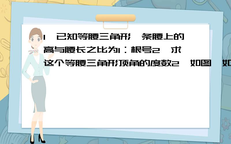 1、已知等腰三角形一条腰上的高与腰长之比为1：根号2,求这个等腰三角形顶角的度数2、如图,如图,在平行四边形ABCD中,AB:AD=3:2,∠ADB=60°.试求cosA的值第一题答案为：45°或135°第二题答案为：(3