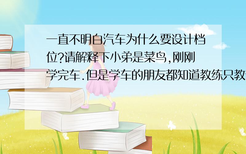 一直不明白汽车为什么要设计档位?请解释下小弟是菜鸟,刚刚学完车.但是学车的朋友都知道教练只教你怎么开 一些理论知识根本不教（甚至我认为其实他们也不懂） 所以我虽然会开了 但是