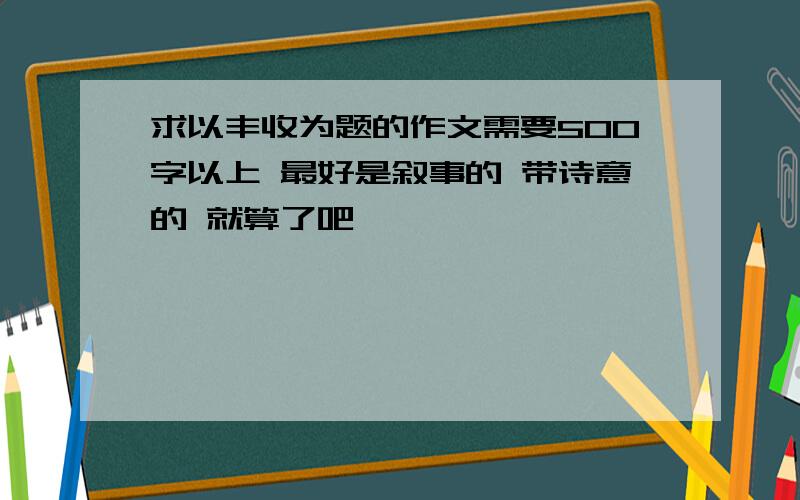 求以丰收为题的作文需要500字以上 最好是叙事的 带诗意的 就算了吧