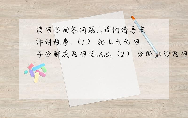 读句子回答问题1,我们请马老师讲故事.（1） 把上面的句子分解成两句话.A,B,（2） 分解后的两句话中兼有（ ）这个词,这个词既是（　　）这个动词的对象,又是（ ）这个动词所陈述的对象.2,